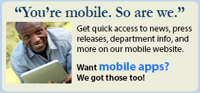 You're Mobile. So are we. Our mobile website give you quick access to news, press releases, department info, and more. Want mobile apps? We got those too.